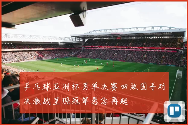 乒乓球亚洲杯男单决赛回放国手对决激战呈现冠军悬念再起