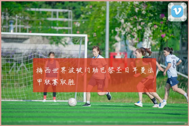 梅西世界波破门助巴黎圣日耳曼法甲联赛取胜