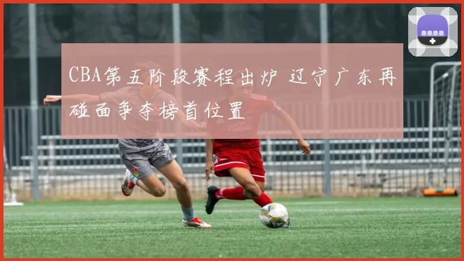 CBA第五阶段赛程出炉 辽宁广东再碰面争夺榜首位置