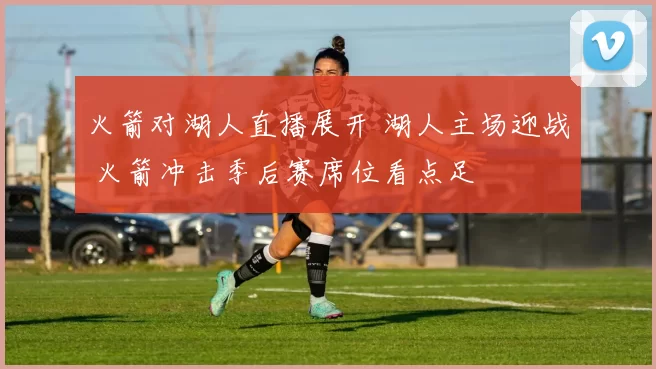 火箭对湖人直播展开 湖人主场迎战 火箭冲击季后赛席位看点足