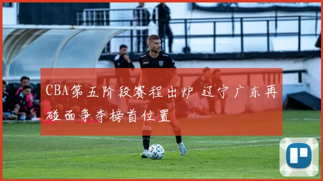 CBA第五阶段赛程出炉 辽宁广东再碰面争夺榜首位置