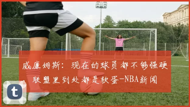 威廉姆斯:现在的球员都不够强硬,联盟里到处都是软蛋-NBA新闻