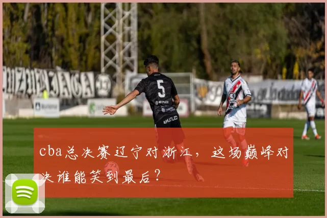 cba总决赛辽宁对浙江，这场巅峰对决谁能笑到最后？