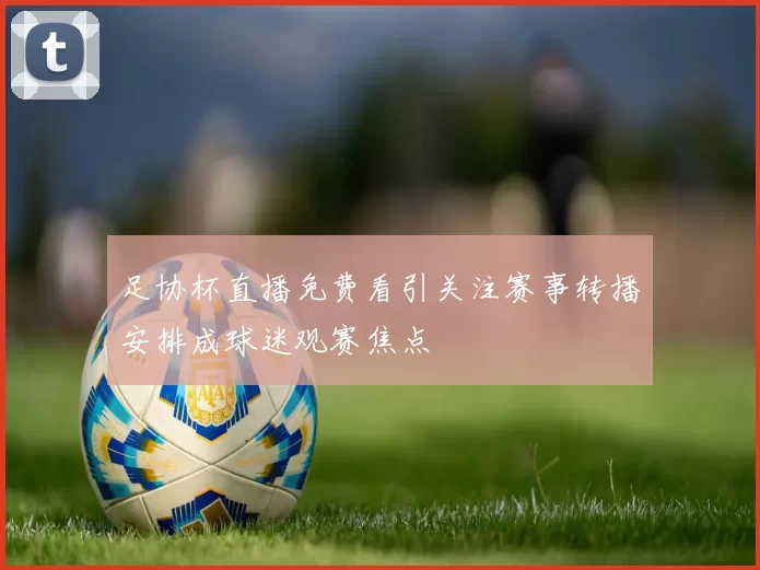 足协杯直播免费看引关注赛事转播安排成球迷观赛焦点