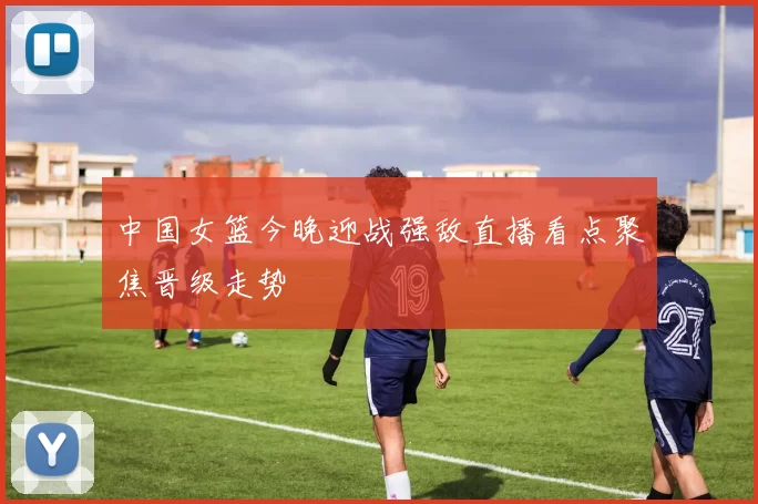 中国女篮今晚迎战强敌直播看点聚焦晋级走势