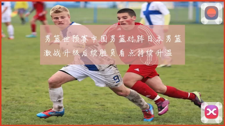 男篮世预赛中国男篮对阵日本男篮激战升级后续胜负看点持续升温