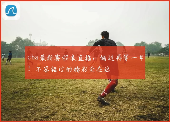 cba最新赛程表直播,错过再等一年!不容错过的精彩全在这