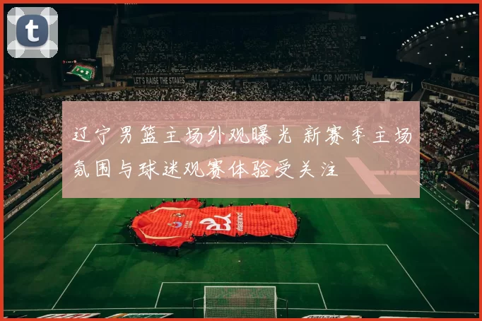 辽宁男篮主场外观曝光 新赛季主场氛围与球迷观赛体验受关注