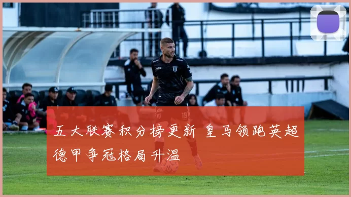 五大联赛积分榜更新 皇马领跑英超德甲争冠格局升温