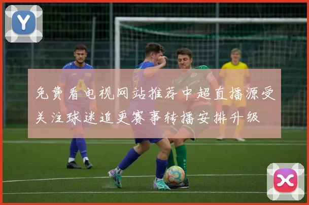 免费看电视网站推荐中超直播源受关注球迷追更赛事转播安排升级