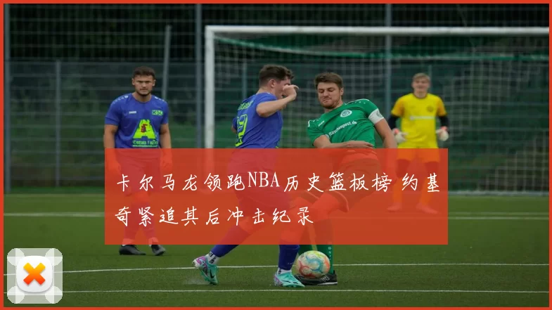 卡尔马龙领跑NBA历史篮板榜 约基奇紧追其后冲击纪录