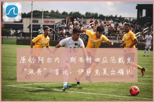 原创 阿尔内・斯洛特回应范戴克 “放弃” 言论,伊萨克复出确认