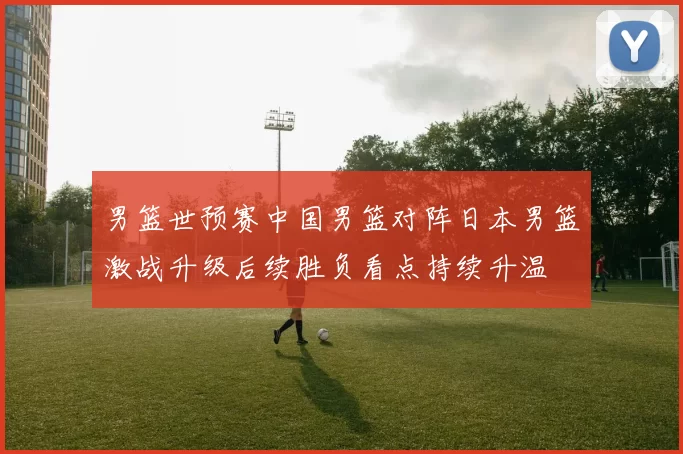 男篮世预赛中国男篮对阵日本男篮激战升级后续胜负看点持续升温