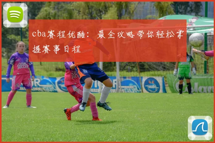 cba赛程优酷：最全攻略带你轻松掌握赛事日程
