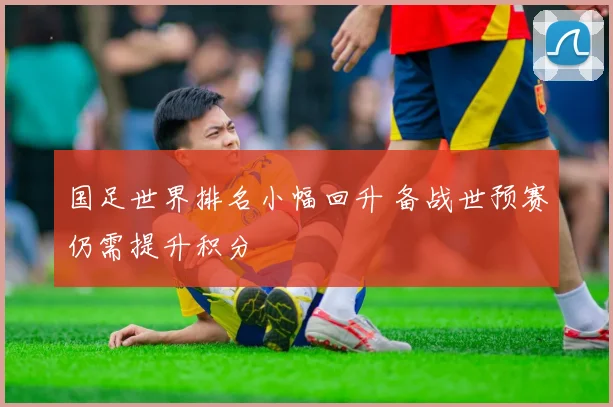 国足世界排名小幅回升 备战世预赛仍需提升积分