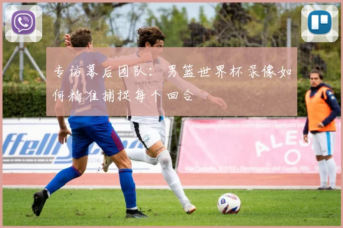 专访幕后团队：男篮世界杯录像如何精准捕捉每个回合