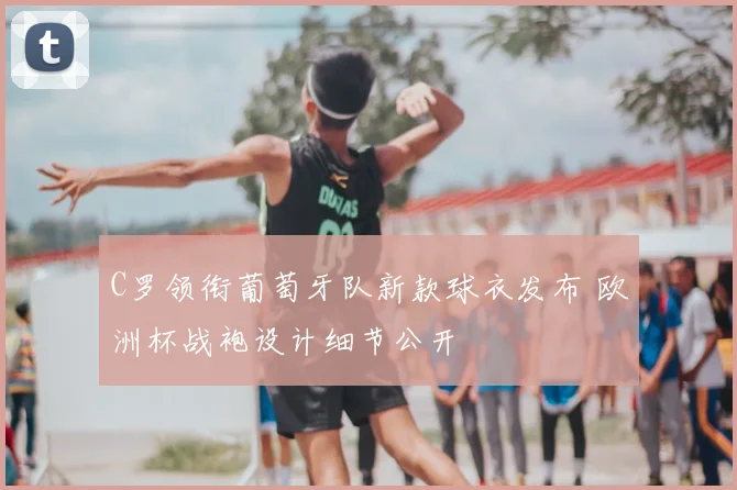 C罗领衔葡萄牙队新款球衣发布 欧洲杯战袍设计细节公开