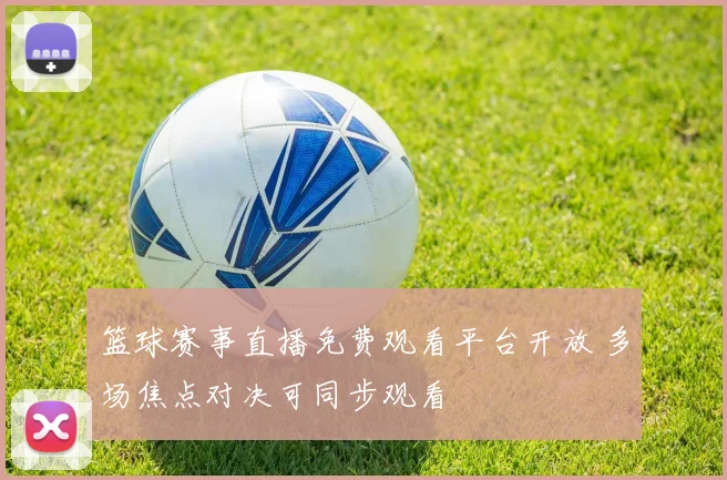 篮球赛事直播免费观看平台开放 多场焦点对决可同步观看