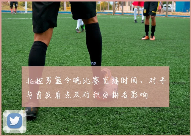 北控男篮今晚比赛直播时间、对手与首发看点及对积分排名影响