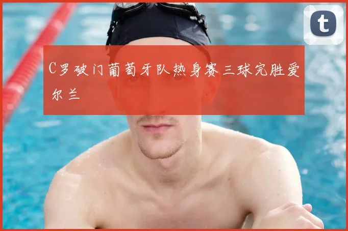 C罗破门葡萄牙队热身赛三球完胜爱尔兰