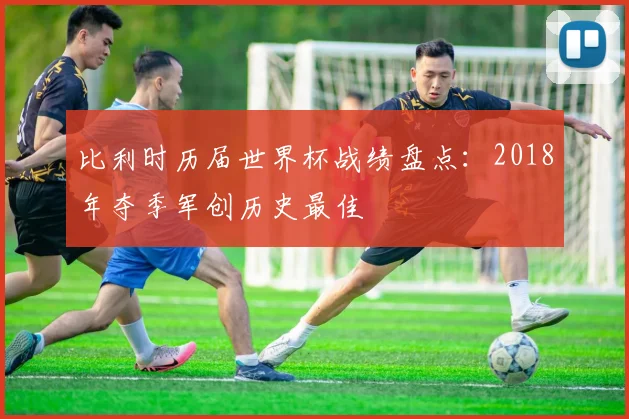 比利时历届世界杯战绩盘点:2018年夺季军创历史最佳